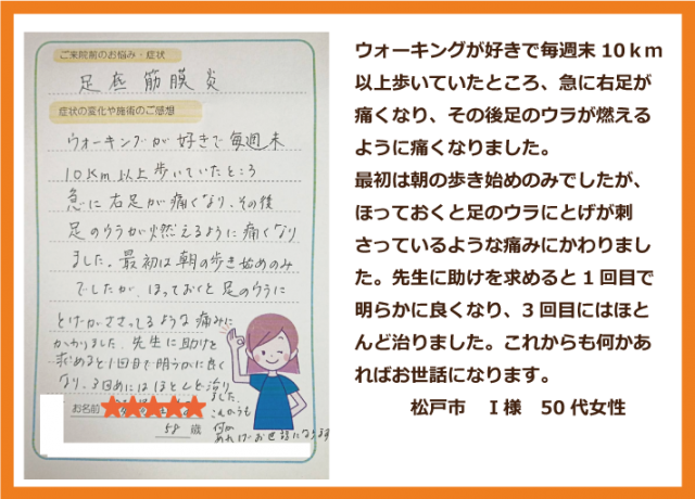 ウォーキングが好きで毎週末10ｋｍ以上歩いていたところ、急に右足が痛くなり、その後足のウラが燃えるように痛くなりました。 最初は朝の歩き始めのみでしたが、ほっておくと足のウラにとげが刺さっているような痛みにかわりました。先生に助けを求めると1回目で明らかに良くなり、3回目にはほとんど治りました。これからも何かあればお世話になります。